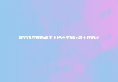 咸宁市自体脂肪丰下巴医生排行前十佳测评