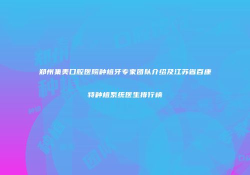 郑州集美口腔医院种植牙专家团队介绍及江苏省百康特种植系统医生排行榜