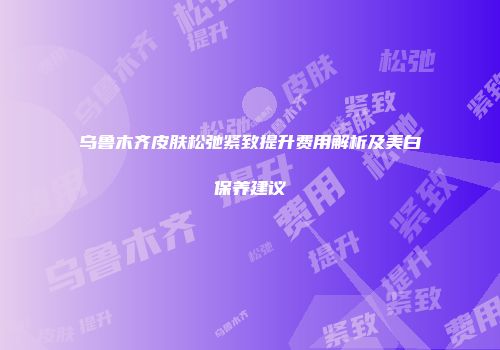 乌鲁木齐皮肤松弛紧致提升费用解析及美白保养建议