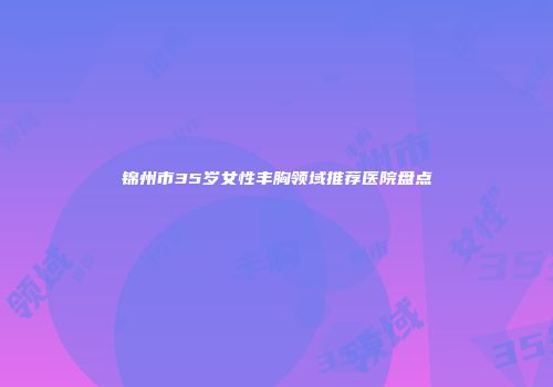 锦州市35岁女性丰胸领域推荐医院盘点