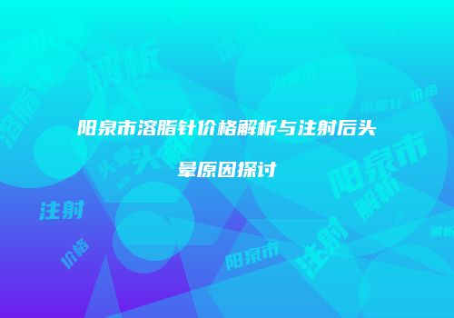 阳泉市溶脂针价格解析与注射后头晕原因探讨