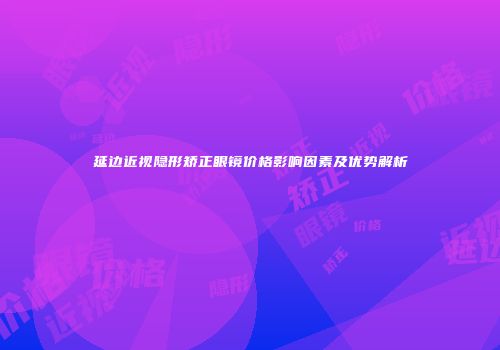 延边近视隐形矫正眼镜价格影响因素及优势解析