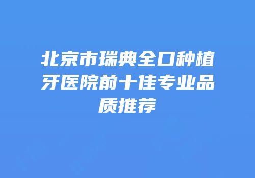 北京市瑞典全口种植牙医院前十佳专业品质推荐