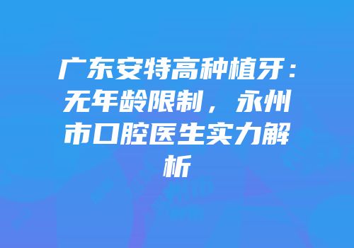 广东安特高种植牙：无年龄限制，永州市口腔医生实力解析