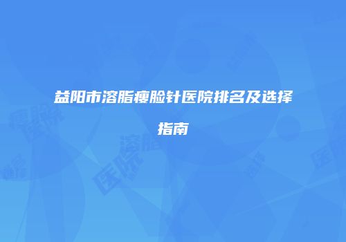 益阳市溶脂瘦脸针医院排名及选择指南