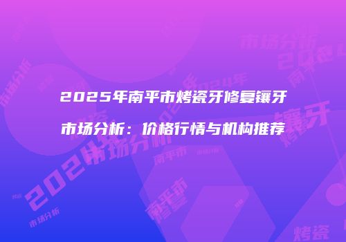 2025年南平市烤瓷牙修复镶牙市场分析：价格行情与机构推荐
