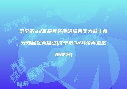 济宁市3d耳朵再造医院综合实力前十排行知名医美盘点(济宁市3d耳朵再造整形医院)