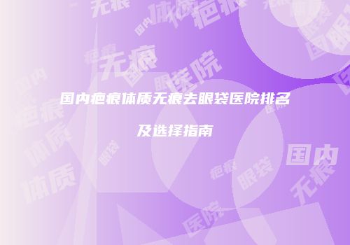 国内疤痕体质无痕去眼袋医院排名及选择指南