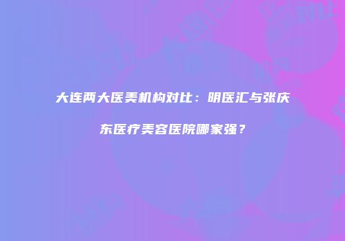 大连两大医美机构对比：明医汇与张庆东医疗美容医院哪家强？