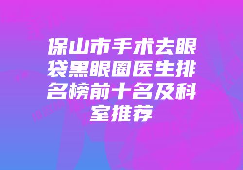 保山市手术去眼袋黑眼圈医生排名榜前十名及科室推荐
