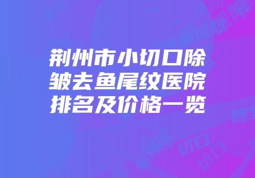 荆州市小切口除皱去鱼尾纹医院排名及价格一览