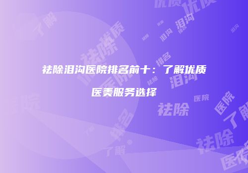 祛除泪沟医院排名前十：了解优质医美服务选择