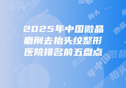 2025年中国微晶磨削去抬头纹整形医院排名前五盘点