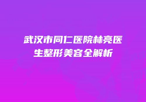 武汉市同仁医院林亮医生整形美容全解析