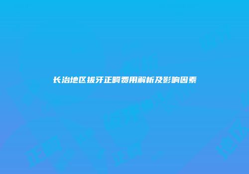 长治地区拔牙正畸费用解析及影响因素