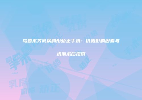 乌鲁木齐乳房畸形矫正手术：价格影响因素与术前术后指南