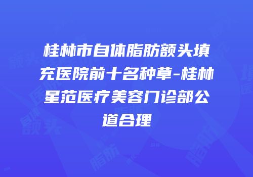 桂林市自体脂肪额头填充医院前十名种草-桂林星范医疗美容门诊部公道合理
