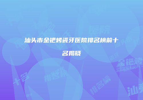 汕头市金钯烤瓷牙医院排名榜前十名揭晓