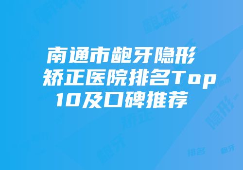南通市龅牙隐形矫正医院排名Top10及口碑推荐