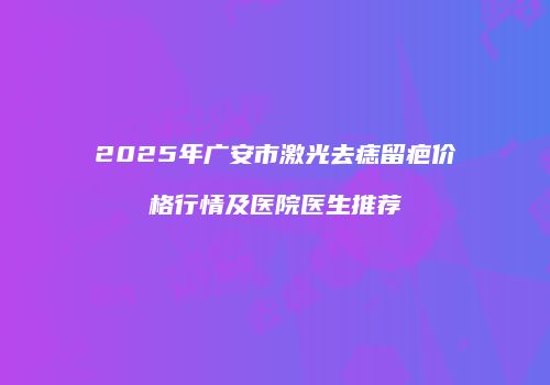 2025年广安市激光去痣留疤价格行情及医院医生推荐