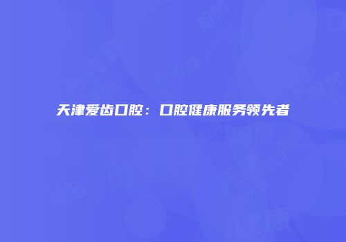 天津爱齿口腔：口腔健康服务领先者