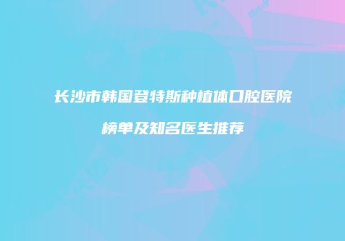 长沙市韩国登特斯种植体口腔医院榜单及知名医生推荐