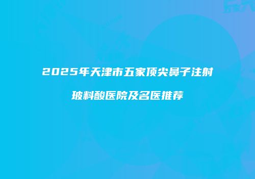 2025年天津市五家顶尖鼻子注射玻料酸医院及名医推荐