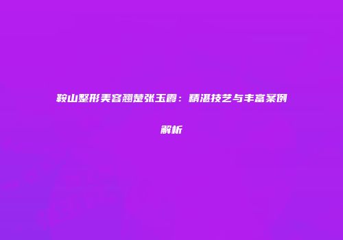 鞍山整形美容翘楚张玉霞：精湛技艺与丰富案例解析