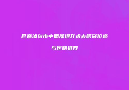 巴彦淖尔市中面部提升术去眼袋价格与医院推荐