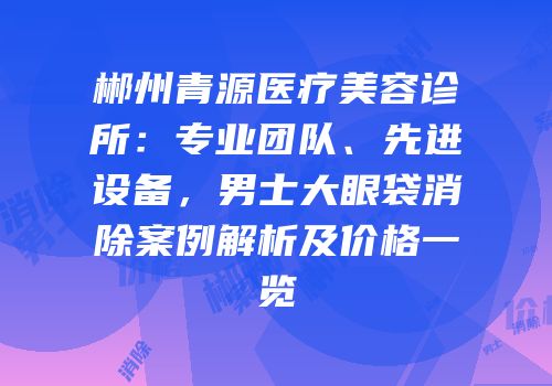 郴州青源医疗美容诊所：专业团队、先进设备，男士大眼袋消除案例解析及价格一览