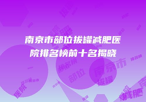 南京市部位拔罐减肥医院排名榜前十名揭晓