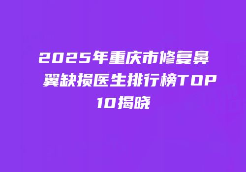 2025年重庆市修复鼻翼缺损医生排行榜TOP10揭晓