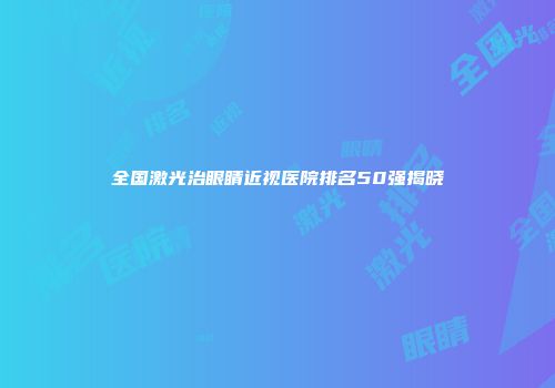 全国激光治眼睛近视医院排名50强揭晓
