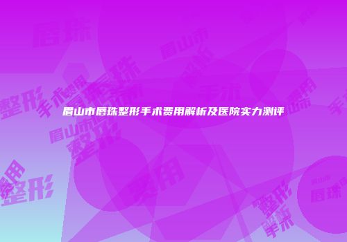 眉山市唇珠整形手术费用解析及医院实力测评