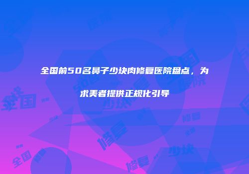 全国前50名鼻子少块肉修复医院盘点，为求美者提供正规化引导