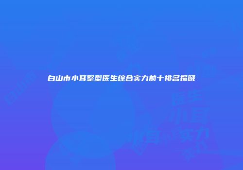白山市小耳整型医生综合实力前十排名揭晓