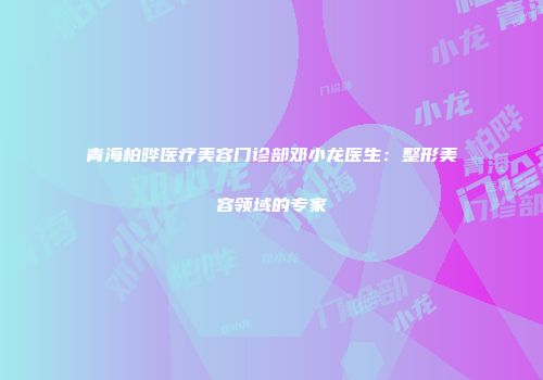 青海柏晔医疗美容门诊部邓小龙医生：整形美容领域的专家