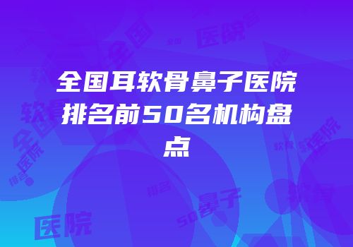 全国耳软骨鼻子医院排名前50名机构盘点