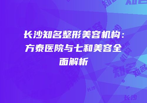 长沙知名整形美容机构：方泰医院与七和美容全面解析