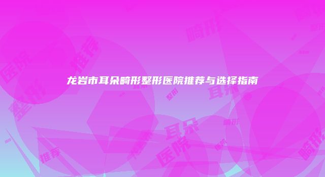 龙岩市耳朵畸形整形医院推荐与选择指南