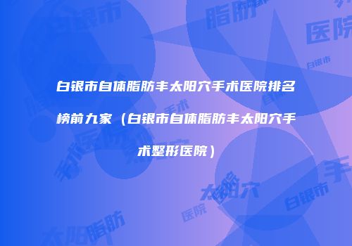 白银市自体脂肪丰太阳穴手术医院排名榜前九家（白银市自体脂肪丰太阳穴手术整形医院）