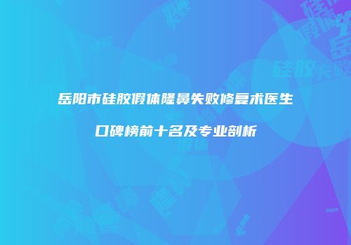 岳阳市硅胶假体隆鼻失败修复术医生口碑榜前十名及专业剖析