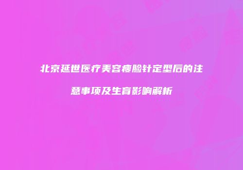 北京延世医疗美容瘦脸针定型后的注意事项及生育影响解析