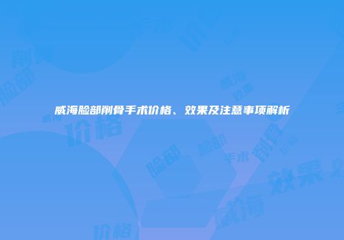 威海脸部削骨手术价格、效果及注意事项解析