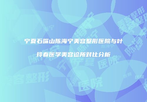 宁夏石嘴山陈海宁美容整形医院与叶玲春医学美容诊所对比分析