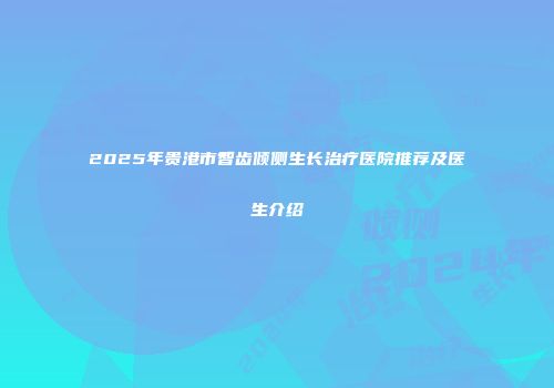 2025年贵港市智齿倾侧生长治疗医院推荐及医生介绍