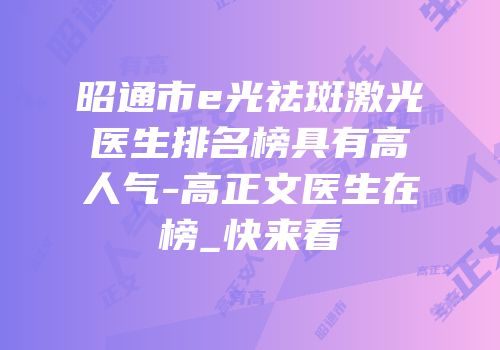 昭通市e光祛斑激光医生排名榜具有高人气-高正文医生在榜_快来看
