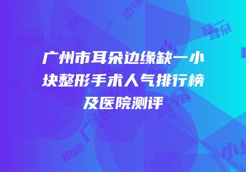 广州市耳朵边缘缺一小块整形手术人气排行榜及医院测评