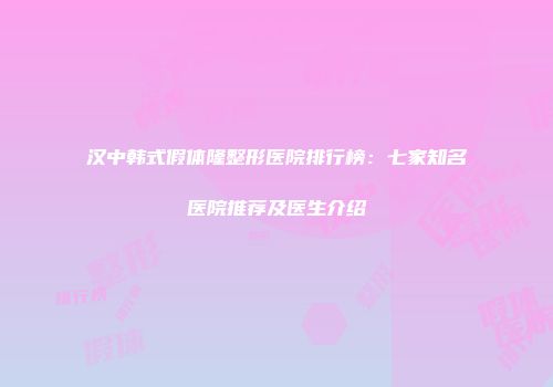 汉中韩式假体隆整形医院排行榜：七家知名医院推荐及医生介绍