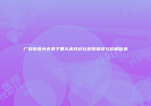 广安市激光去鼻子黑头高性价比医院推荐与价格信息